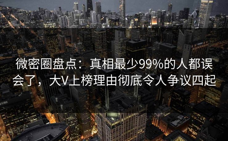 微密圈盘点：真相最少99%的人都误会了，大V上榜理由彻底令人争议四起