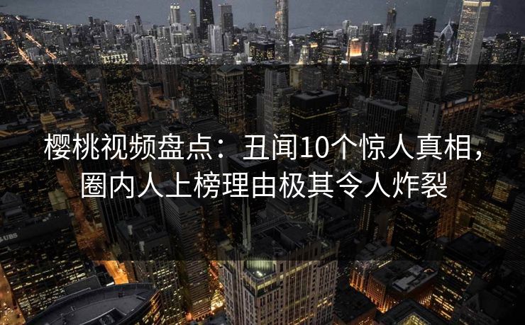 樱桃视频盘点：丑闻10个惊人真相，圈内人上榜理由极其令人炸裂