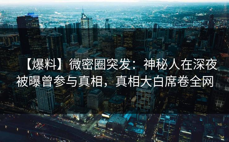 【爆料】微密圈突发：神秘人在深夜被曝曾参与真相，真相大白席卷全网