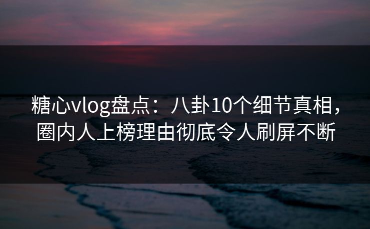 糖心vlog盘点：八卦10个细节真相，圈内人上榜理由彻底令人刷屏不断