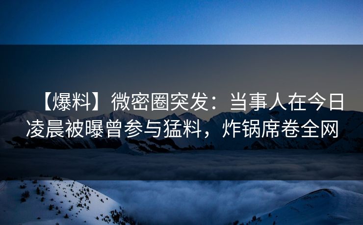 【爆料】微密圈突发：当事人在今日凌晨被曝曾参与猛料，炸锅席卷全网