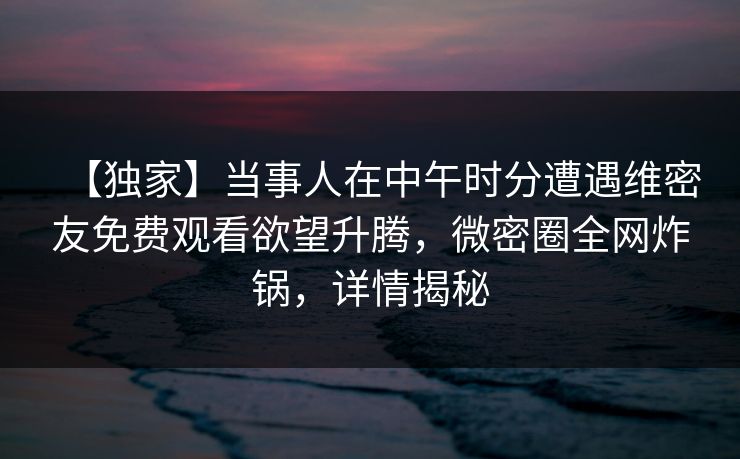 【独家】当事人在中午时分遭遇维密友免费观看欲望升腾，微密圈全网炸锅，详情揭秘