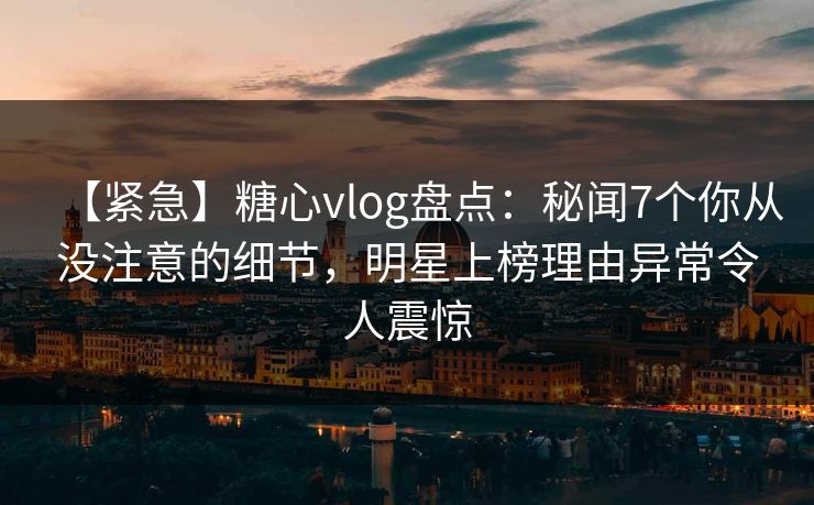 【紧急】糖心vlog盘点：秘闻7个你从没注意的细节，明星上榜理由异常令人震惊