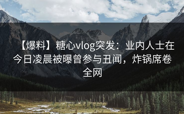 【爆料】糖心vlog突发：业内人士在今日凌晨被曝曾参与丑闻，炸锅席卷全网