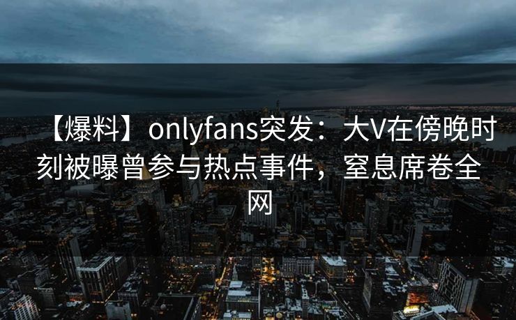 【爆料】onlyfans突发：大V在傍晚时刻被曝曾参与热点事件，窒息席卷全网