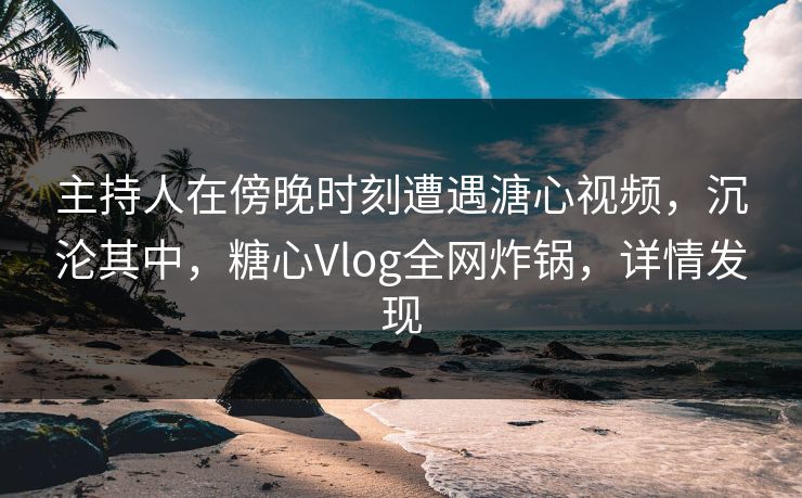 主持人在傍晚时刻遭遇溏心视频，沉沦其中，糖心Vlog全网炸锅，详情发现