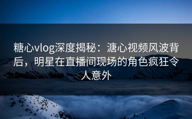 糖心vlog深度揭秘：溏心视频风波背后，明星在直播间现场的角色疯狂令人意外