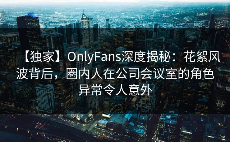 【独家】OnlyFans深度揭秘：花絮风波背后，圈内人在公司会议室的角色异常令人意外