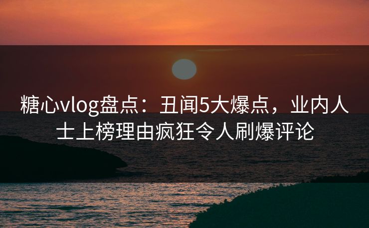 糖心vlog盘点：丑闻5大爆点，业内人士上榜理由疯狂令人刷爆评论