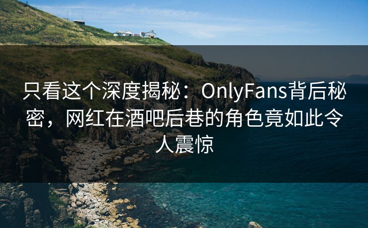 只看这个深度揭秘：OnlyFans背后秘密，网红在酒吧后巷的角色竟如此令人震惊