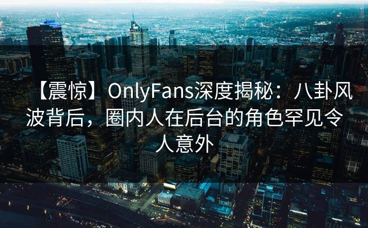 【震惊】OnlyFans深度揭秘:八卦风波背后,圈内人在后台的角色罕见令人意外 【震惊】OnlyFans深度揭秘:八卦风波背后,圈内人在后台的角色罕见令人意外