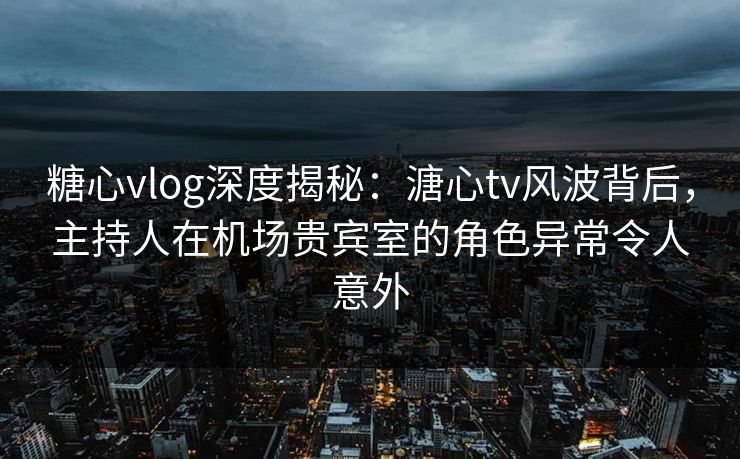 糖心vlog深度揭秘：溏心tv风波背后，主持人在机场贵宾室的角色异常令人意外