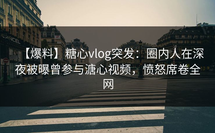 【爆料】糖心vlog突发：圈内人在深夜被曝曾参与溏心视频，愤怒席卷全网