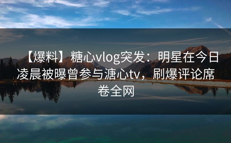 【爆料】糖心vlog突发：明星在今日凌晨被曝曾参与溏心tv，刷爆评论席卷全网