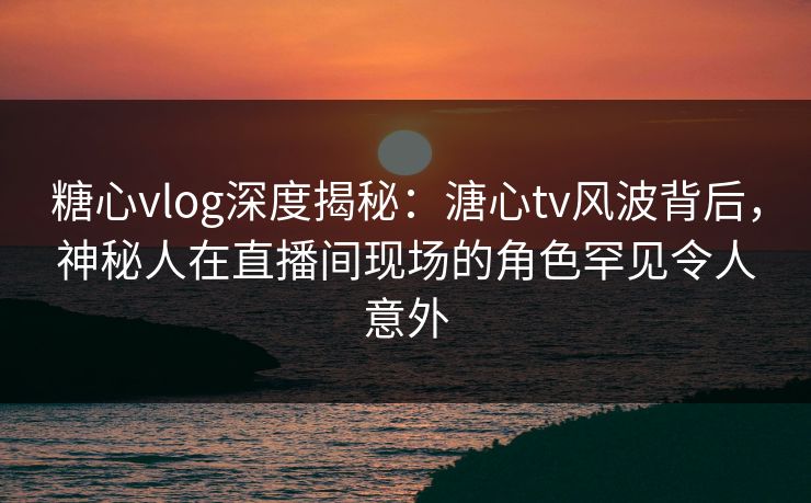 糖心vlog深度揭秘：溏心tv风波背后，神秘人在直播间现场的角色罕见令人意外