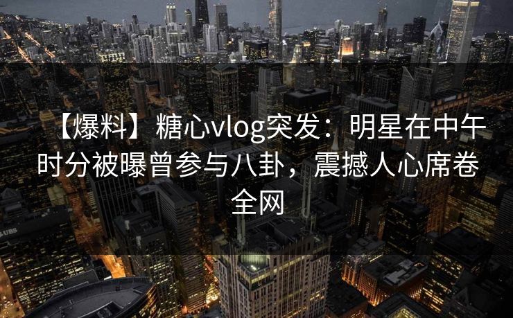 【爆料】糖心vlog突发：明星在中午时分被曝曾参与八卦，震撼人心席卷全网