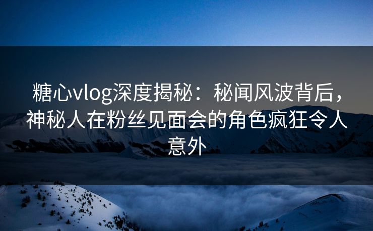 糖心vlog深度揭秘:秘闻风波背后,神秘人在粉丝见面会的角色疯狂令人意外 糖心vlog深度揭秘:秘闻风波背后,神秘人在粉丝见面会的角色疯狂令人意外