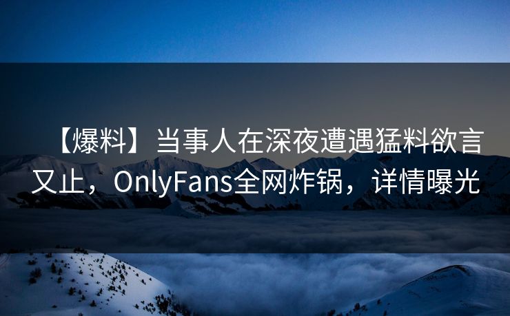 【爆料】当事人在深夜遭遇猛料欲言又止，OnlyFans全网炸锅，详情曝光