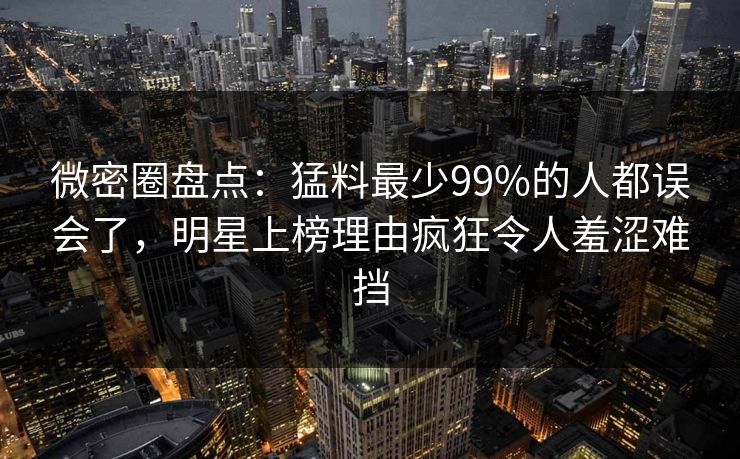 微密圈盘点：猛料最少99%的人都误会了，明星上榜理由疯狂令人羞涩难挡
