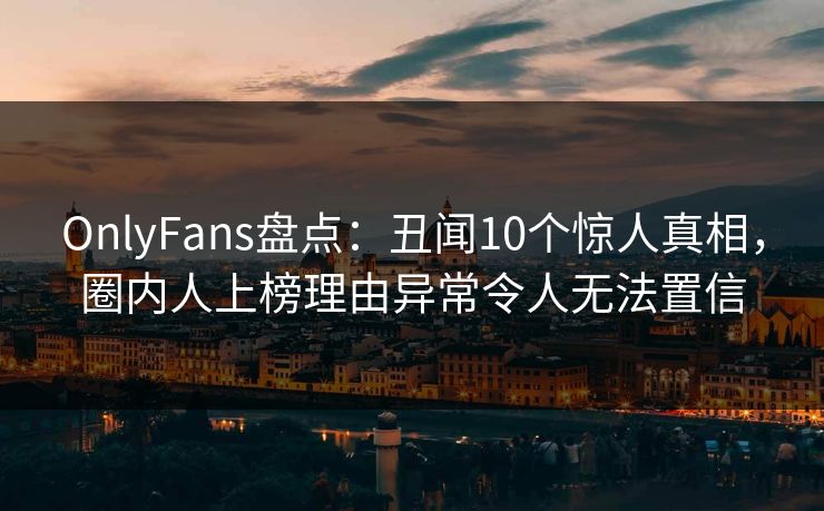 OnlyFans盘点：丑闻10个惊人真相，圈内人上榜理由异常令人无法置信