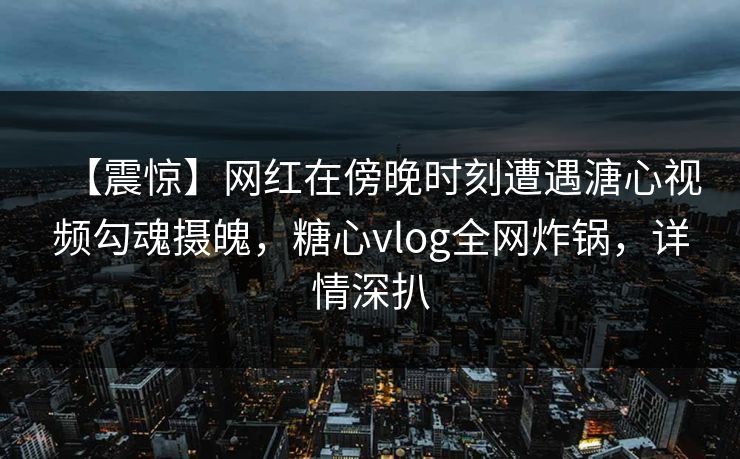 【震惊】网红在傍晚时刻遭遇溏心视频勾魂摄魄，糖心vlog全网炸锅，详情深扒