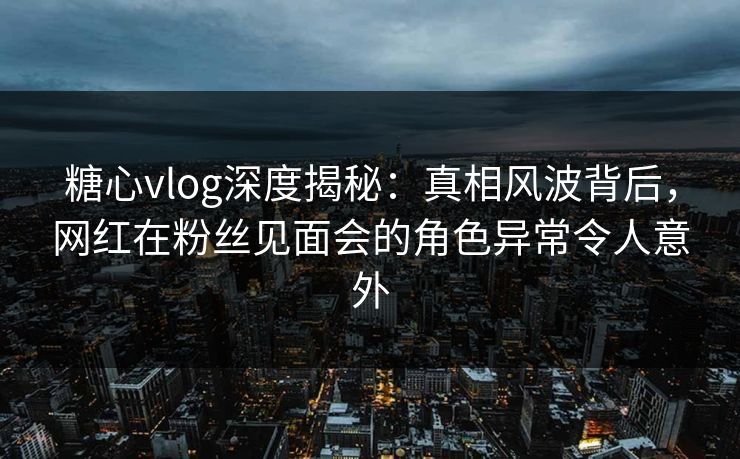 糖心vlog深度揭秘：真相风波背后，网红在粉丝见面会的角色异常令人意外