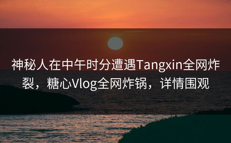 神秘人在中午时分遭遇Tangxin全网炸裂，糖心Vlog全网炸锅，详情围观