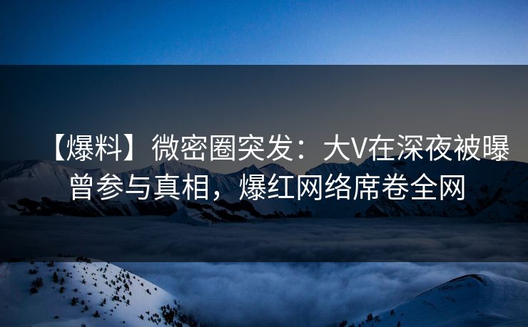 【爆料】微密圈突发：大V在深夜被曝曾参与真相，爆红网络席卷全网