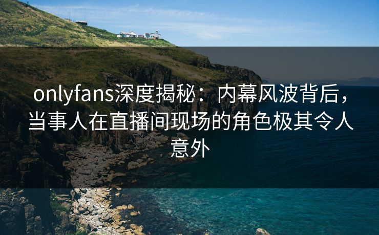 onlyfans深度揭秘：内幕风波背后，当事人在直播间现场的角色极其令人意外