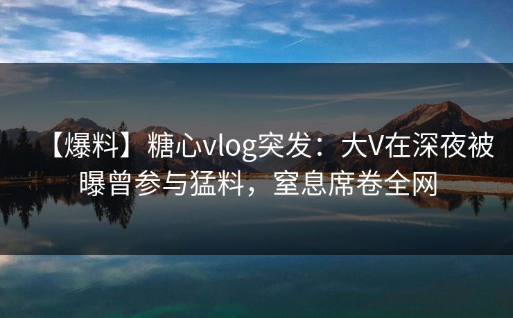 【爆料】糖心vlog突发：大V在深夜被曝曾参与猛料，窒息席卷全网