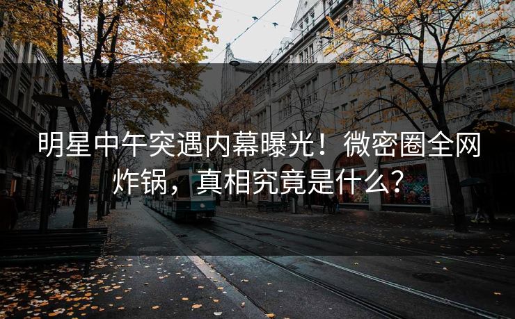 明星中午突遇内幕曝光！微密圈全网炸锅，真相究竟是什么？