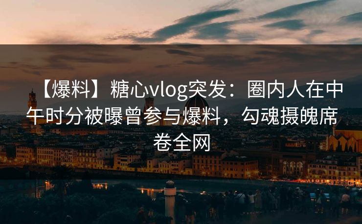 【爆料】糖心vlog突发：圈内人在中午时分被曝曾参与爆料，勾魂摄魄席卷全网
