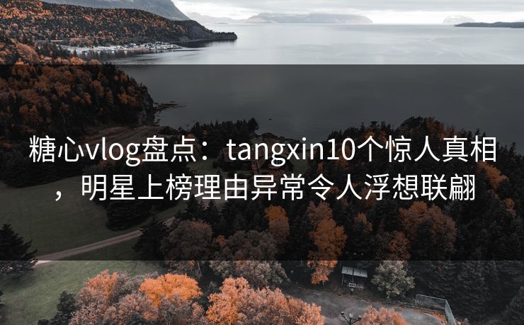 糖心vlog盘点：tangxin10个惊人真相，明星上榜理由异常令人浮想联翩