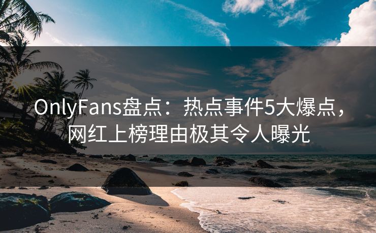 OnlyFans盘点：热点事件5大爆点，网红上榜理由极其令人曝光