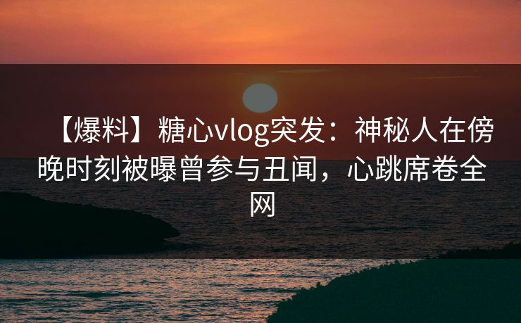 【爆料】糖心vlog突发：神秘人在傍晚时刻被曝曾参与丑闻，心跳席卷全网