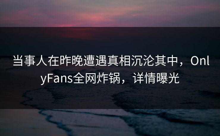 当事人在昨晚遭遇真相沉沦其中，OnlyFans全网炸锅，详情曝光