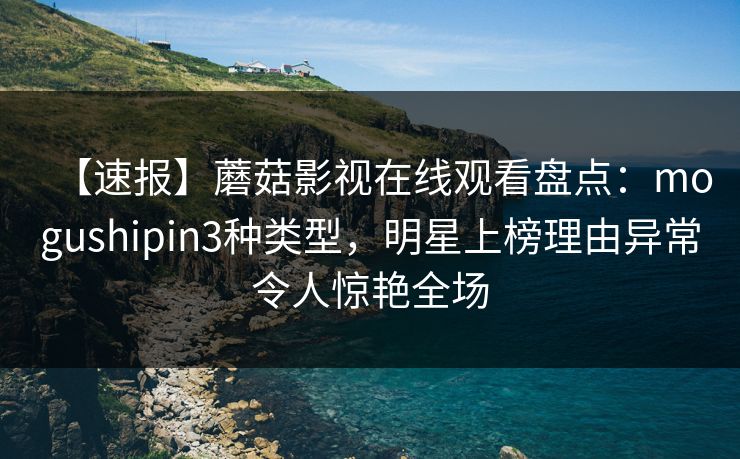 【速报】蘑菇影视在线观看盘点：mogushipin3种类型，明星上榜理由异常令人惊艳全场
