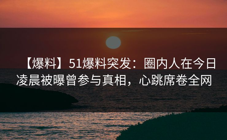 【爆料】51爆料突发：圈内人在今日凌晨被曝曾参与真相，心跳席卷全网