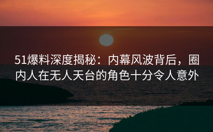 51爆料深度揭秘：内幕风波背后，圈内人在无人天台的角色十分令人意外