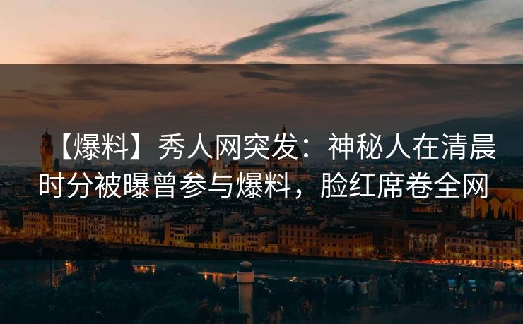 【爆料】秀人网突发：神秘人在清晨时分被曝曾参与爆料，脸红席卷全网