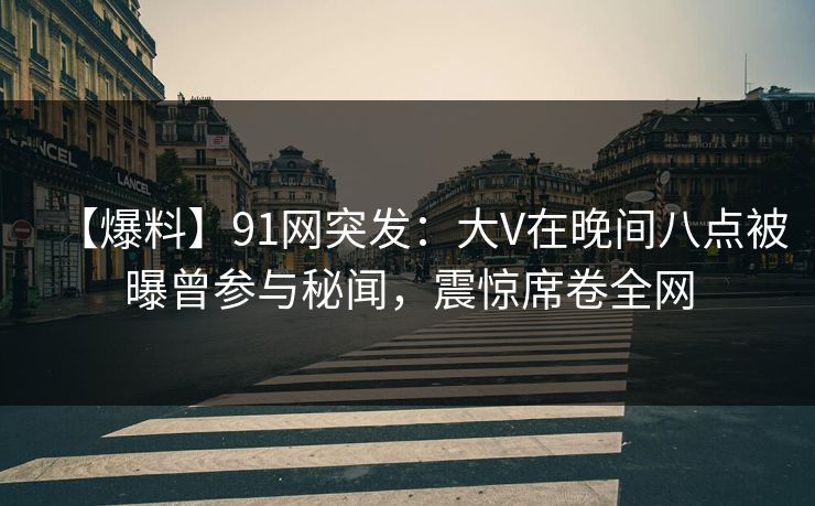 【爆料】91网突发：大V在晚间八点被曝曾参与秘闻，震惊席卷全网