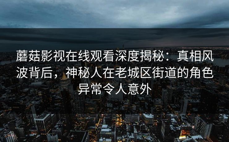 蘑菇影视在线观看深度揭秘：真相风波背后，神秘人在老城区街道的角色异常令人意外