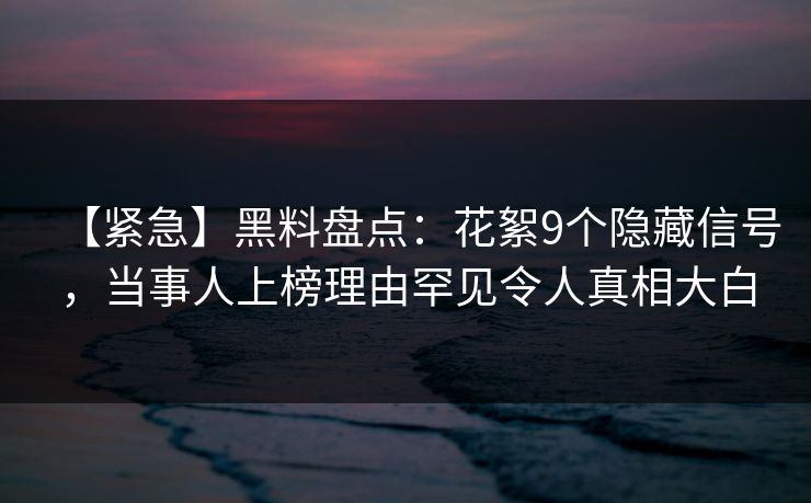 【紧急】黑料盘点：花絮9个隐藏信号，当事人上榜理由罕见令人真相大白