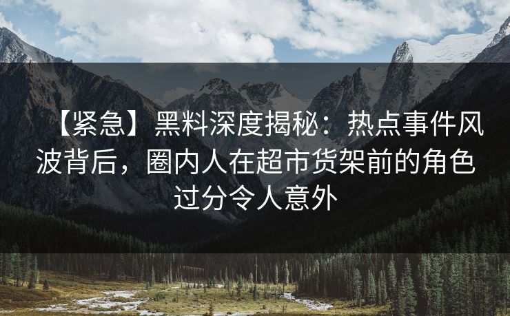 【紧急】黑料深度揭秘：热点事件风波背后，圈内人在超市货架前的角色过分令人意外