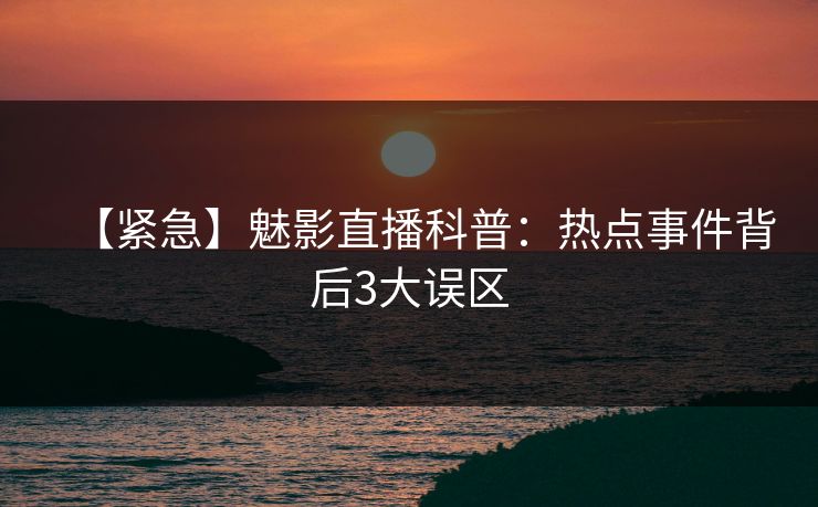 【紧急】魅影直播科普：热点事件背后3大误区
