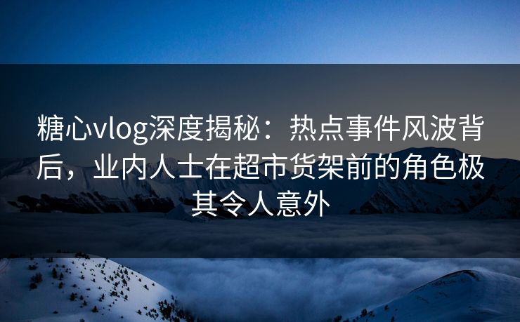 糖心vlog深度揭秘：热点事件风波背后，业内人士在超市货架前的角色极其令人意外