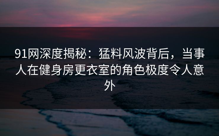 91网深度揭秘：猛料风波背后，当事人在健身房更衣室的角色极度令人意外