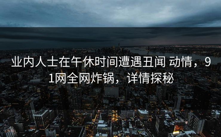 业内人士在午休时间遭遇丑闻 动情，91网全网炸锅，详情探秘