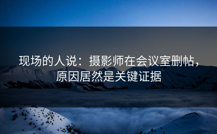现场的人说：摄影师在会议室删帖，原因居然是关键证据