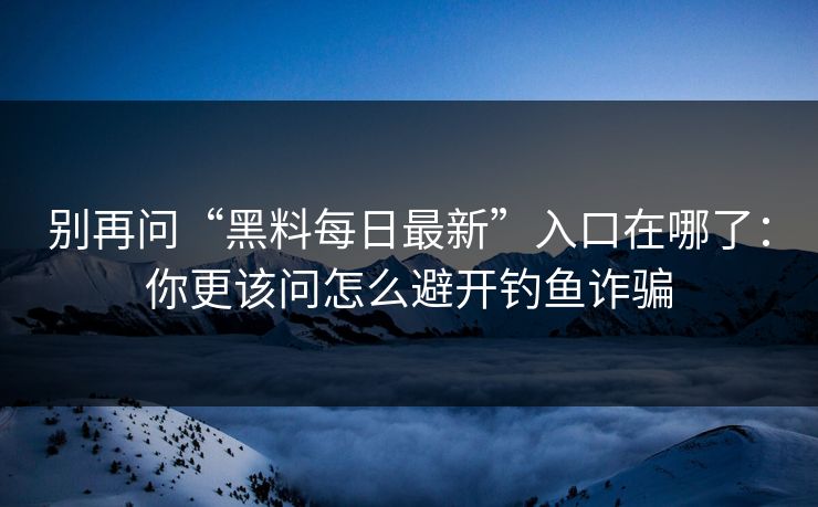 别再问“黑料每日最新”入口在哪了：你更该问怎么避开钓鱼诈骗